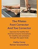 The Pilates Foot Corrector And Toe Corrector: Exercises for healthy feet – and Toe Corrector innovations for stability and symmetry through the upper body (The Pilates Equipment)